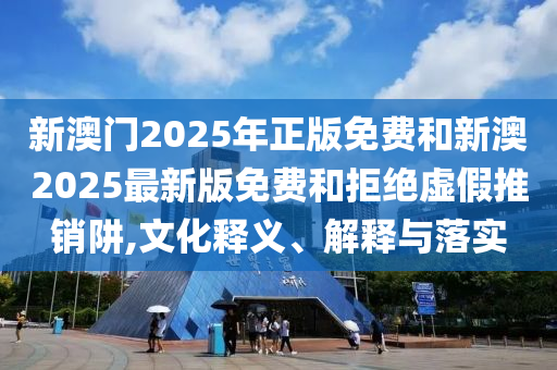 新澳門2025年正版免費和新澳2025最新版免費和拒絕虛假推銷阱,文化釋義、解釋與落實