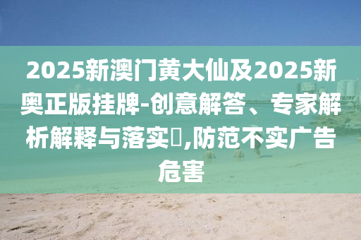 2025新澳門黃大仙及2025新奧正版掛牌-創(chuàng)意解答、專家解析解釋與落實?,防范不實廣告危害