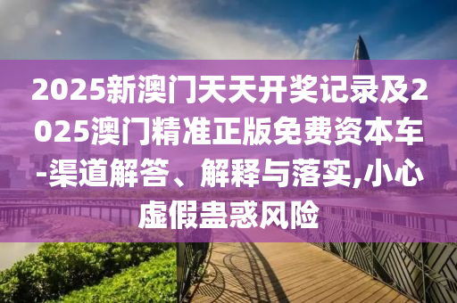 2025新澳門天天開獎記錄及2025澳門精準正版免費資本車-渠道解答、解釋與落實,小心虛假蠱惑風險
