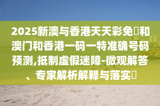 2025新澳與香港天天彩免費和澳門和香港一碼一特準確號碼預測,抵制虛假迷障-微觀解答、專家解析解釋與落實?