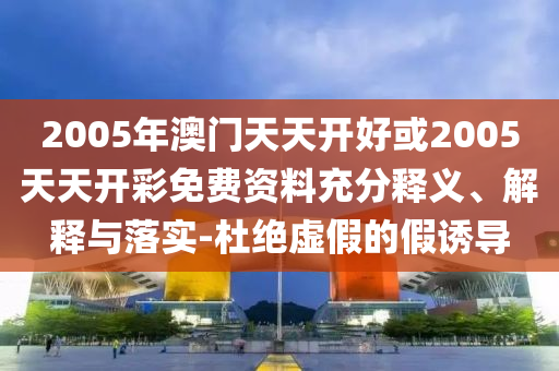 2005年澳門天天開(kāi)好或2005天天開(kāi)彩免費(fèi)資料充分釋義、解釋與落實(shí)-杜絕虛假的假誘導(dǎo)