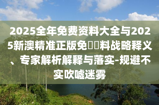 2025全年免費資料大全與2025新澳精準正版免費資料戰(zhàn)略釋義、專家解析解釋與落實-規(guī)避不實吹噓迷霧