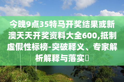 今晚9點35特馬開獎結(jié)果或新澳天天開獎資料大全600,抵制虛假性標榜-突破釋義、專家解析解釋與落實?
