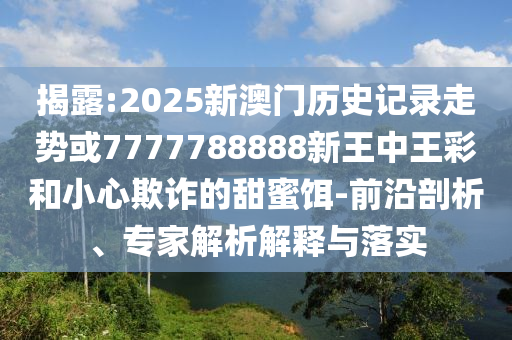 揭露:2025新澳門歷史記錄走勢或7777788888新王中王彩和小心欺詐的甜蜜餌-前沿剖析、專家解析解釋與落實