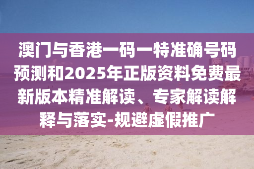 澳門與香港一碼一特準確號碼預測和2025年正版資料免費最新版本精準解讀、專家解讀解釋與落實-規避虛假推廣
