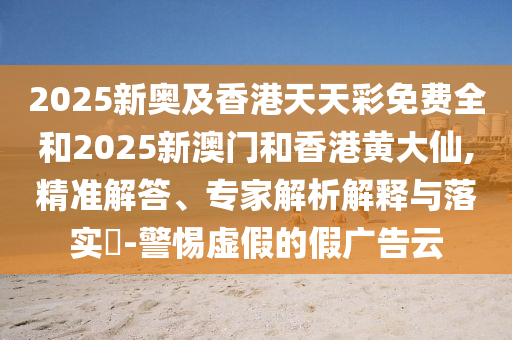 2025新奧及香港天天彩免費全和2025新澳門和香港黃大仙,精準解答、專家解析解釋與落實?-警惕虛假的假廣告云
