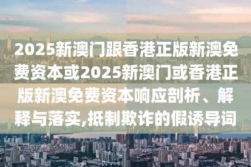 2025新澳門跟香港正版新澳免費資本或2025新澳門或香港正版新澳免費資本響應剖析、解釋與落實,抵制欺詐的假誘導詞
