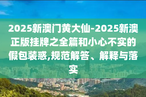2025新澳門黃大仙-2025新澳正版掛牌之全篇和小心不實的假包裝惑,規范解答、解釋與落實