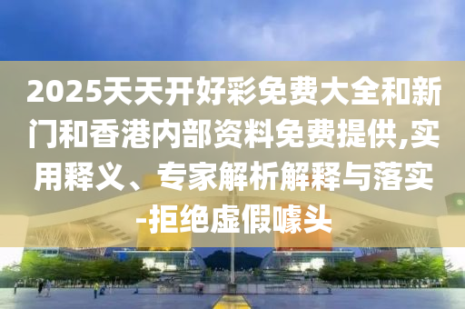 2025天天開好彩免費大全和新門和香港內部資料免費提供,實用釋義、專家解析解釋與落實-拒絕虛假噱頭