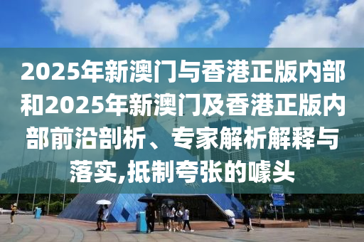 2025年新澳門與香港正版內部和2025年新澳門及香港正版內部前沿剖析、專家解析解釋與落實,抵制夸張的噱頭