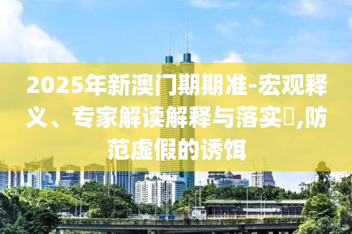 2025年新澳門期期準-宏觀釋義、專家解讀解釋與落實?,防范虛假的誘餌