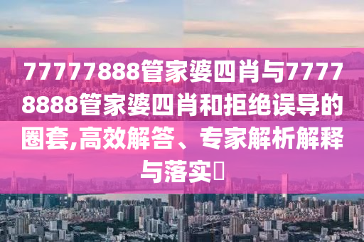 77777888管家婆四肖與77778888管家婆四肖和拒絕誤導的圈套,高效解答、專家解析解釋與落實?