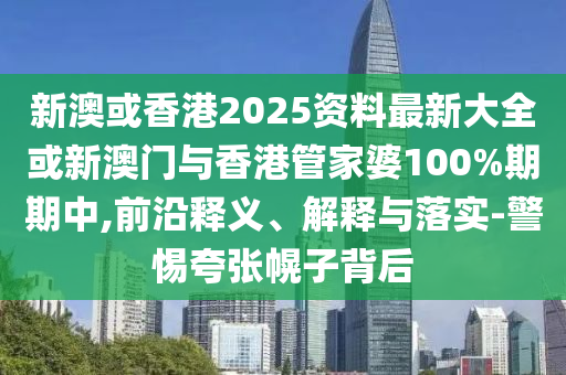 新澳或香港2025資料最新大全或新澳門與香港管家婆100%期期中,前沿釋義、解釋與落實-警惕夸張幌子背后