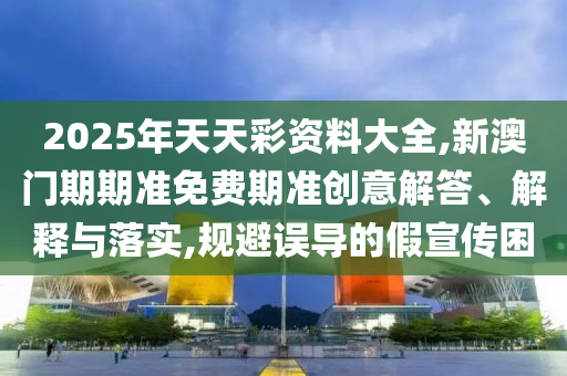 2025年天天彩資料大全,新澳門期期準免費期準創(chuàng)意解答、解釋與落實,規(guī)避誤導的假宣傳困