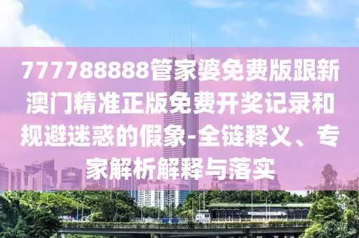 777788888管家婆免費版跟新澳門精準正版免費開獎記錄和規避迷惑的假象-全鏈釋義、專家解析解釋與落實