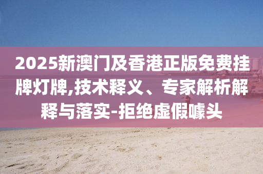 2025新澳門及香港正版免費掛牌燈牌,技術釋義、專家解析解釋與落實-拒絕虛假噱頭