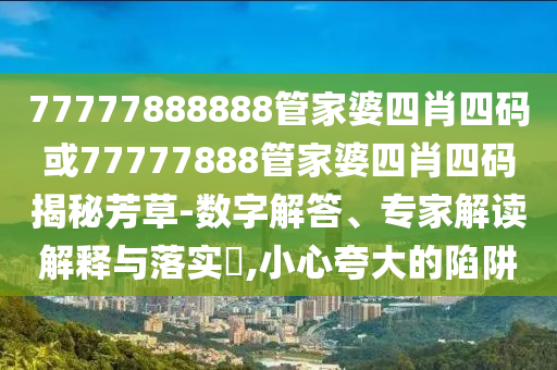 77777888888管家婆四肖四碼或77777888管家婆四肖四碼揭秘芳草-數字解答、專家解讀解釋與落實?,小心夸大的陷阱