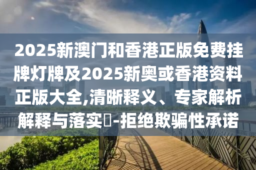 2025新澳門和香港正版免費掛牌燈牌及2025新奧或香港資料正版大全,清晰釋義、專家解析解釋與落實?-拒絕欺騙性承諾