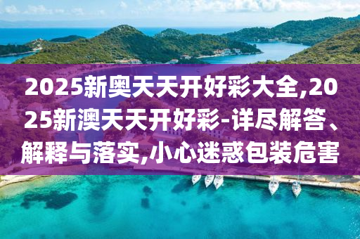 2025新奧天天開好彩大全,2025新澳天天開好彩-詳盡解答、解釋與落實,小心迷惑包裝危害