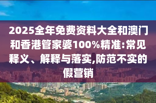 2025全年免費資料大全和澳門和香港管家婆100%精準:常見釋義、解釋與落實,防范不實的假營銷