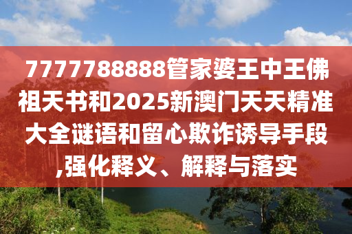 7777788888管家婆王中王佛祖天書和2025新澳門天天精準(zhǔn)大全謎語和留心欺詐誘導(dǎo)手段,強(qiáng)化釋義、解釋與落實(shí)
