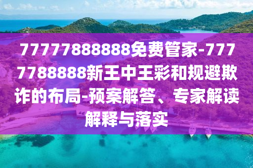 77777888888免費管家-7777788888新王中王彩和規避欺詐的布局-預案解答、專家解讀解釋與落實