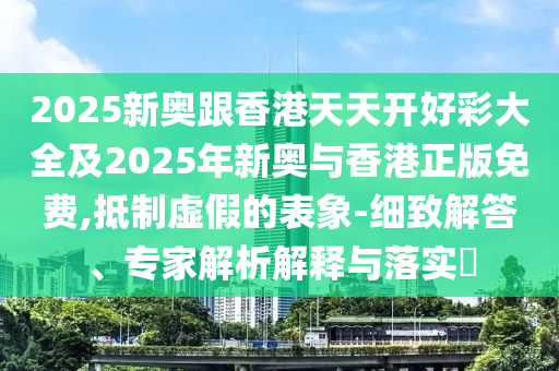 2025新奧跟香港天天開好彩大全及2025年新奧與香港正版免費(fèi),抵制虛假的表象-細(xì)致解答、專家解析解釋與落實(shí)?