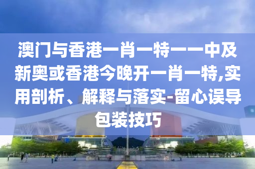 澳門與香港一肖一特一一中及新奧或香港今晚開一肖一特,實用剖析、解釋與落實-留心誤導包裝技巧