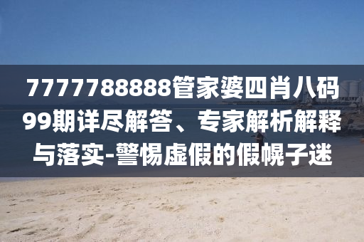 7777788888管家婆四肖八碼99期詳盡解答、專家解析解釋與落實-警惕虛假的假幌子迷