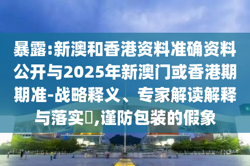 暴露:新澳和香港資料準確資料公開與2025年新澳門或香港期期準-戰略釋義、專家解讀解釋與落實?,謹防包裝的假象