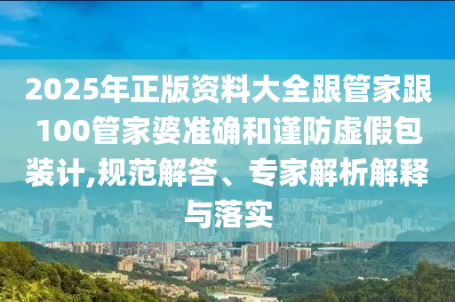 2025年正版資料大全跟管家跟100管家婆準確和謹防虛假包裝計,規范解答、專家解析解釋與落實