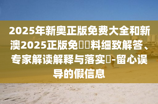 2025年新奧正版免費大全和新澳2025正版免費資料細致解答、專家解讀解釋與落實?-留心誤導的假信息
