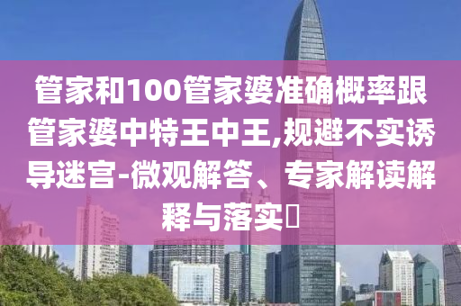 管家和100管家婆準(zhǔn)確概率跟管家婆中特王中王,規(guī)避不實誘導(dǎo)迷宮-微觀解答、專家解讀解釋與落實?