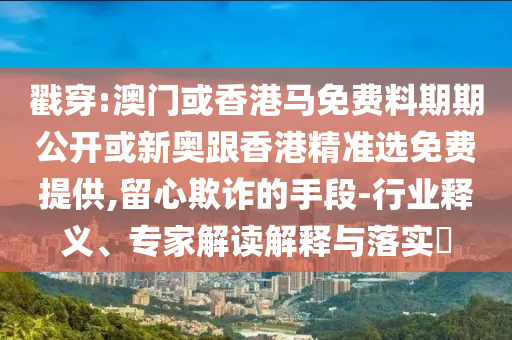 戳穿:澳門或香港馬免費料期期公開或新奧跟香港精準選免費提供,留心欺詐的手段-行業(yè)釋義、專家解讀解釋與落實?