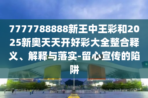 7777788888新王中王彩和2025新奧天天開好彩大全整合釋義、解釋與落實-留心宣傳的陷阱