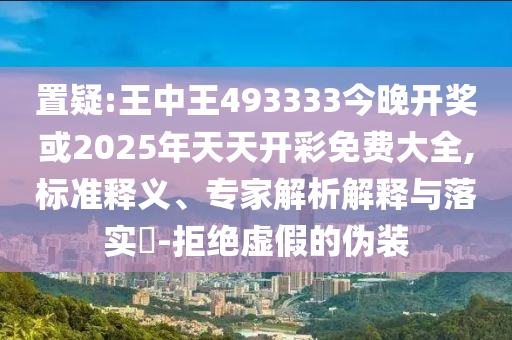 置疑:王中王493333今晚開獎或2025年天天開彩免費大全,標準釋義、專家解析解釋與落實?-拒絕虛假的偽裝