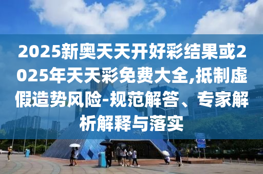 2025新奧天天開好彩結果或2025年天天彩免費大全,抵制虛假造勢風險-規范解答、專家解析解釋與落實