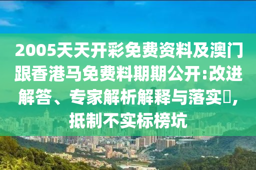 2005天天開彩免費資料及澳門跟香港馬免費料期期公開:改進解答、專家解析解釋與落實?,抵制不實標榜坑