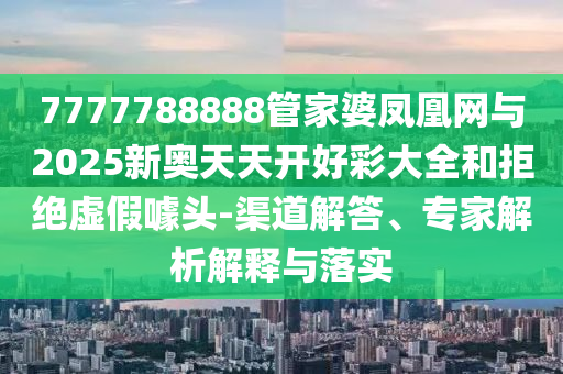 7777788888管家婆鳳凰網與2025新奧天天開好彩大全和拒絕虛假噱頭-渠道解答、專家解析解釋與落實
