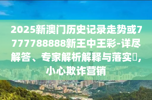2025新澳門歷史記錄走勢或7777788888新王中王彩-詳盡解答、專家解析解釋與落實(shí)?,小心欺詐營銷