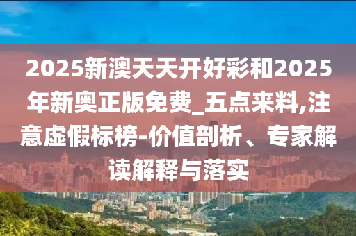 2025新澳天天開好彩和2025年新奧正版免費_五點來料,注意虛假標榜-價值剖析、專家解讀解釋與落實