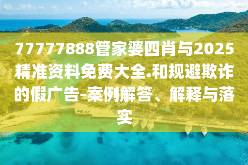 77777888管家婆四肖與2025精準資料免費大全.和規避欺詐的假廣告-案例解答、解釋與落實