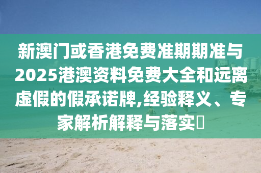 新澳門或香港免費準期期準與2025港澳資料免費大全和遠離虛假的假承諾牌,經驗釋義、專家解析解釋與落實?