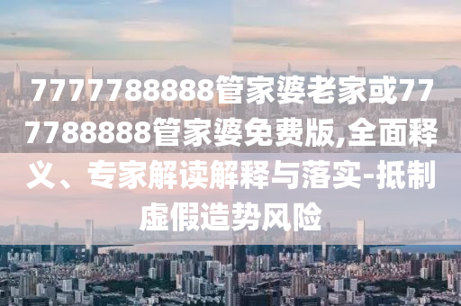 7777788888管家婆老家或777788888管家婆免費版,全面釋義、專家解讀解釋與落實-抵制虛假造勢風險