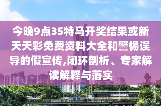 今晚9點35特馬開獎結果或新天天彩免費資料大全和警惕誤導的假宣傳,閉環剖析、專家解讀解釋與落實