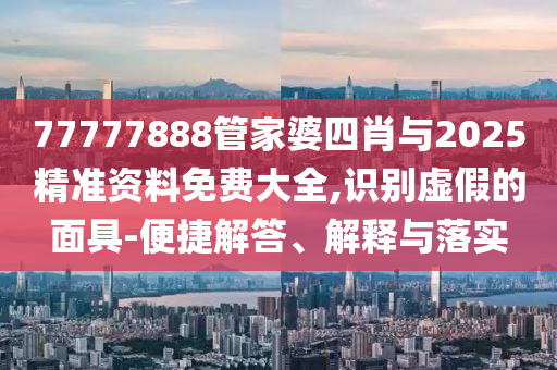 77777888管家婆四肖與2025精準資料免費大全,識別虛假的面具-便捷解答、解釋與落實