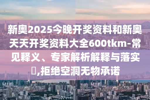 新奧2025今晚開獎資料和新奧天天開獎資料大全600tkm-常見釋義、專家解析解釋與落實?,拒絕空洞無物承諾