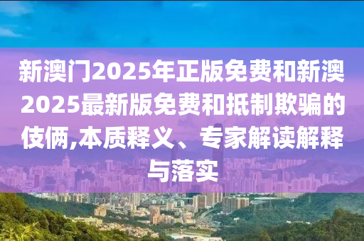 新澳門2025年正版免費和新澳2025最新版免費和抵制欺騙的伎倆,本質(zhì)釋義、專家解讀解釋與落實
