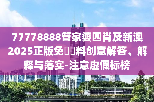 77778888管家婆四肖及新澳2025正版免費資料創(chuàng)意解答、解釋與落實-注意虛假標榜