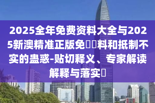 2025全年免費資料大全與2025新澳精準正版免費資料和抵制不實的蠱惑-貼切釋義、專家解讀解釋與落實?